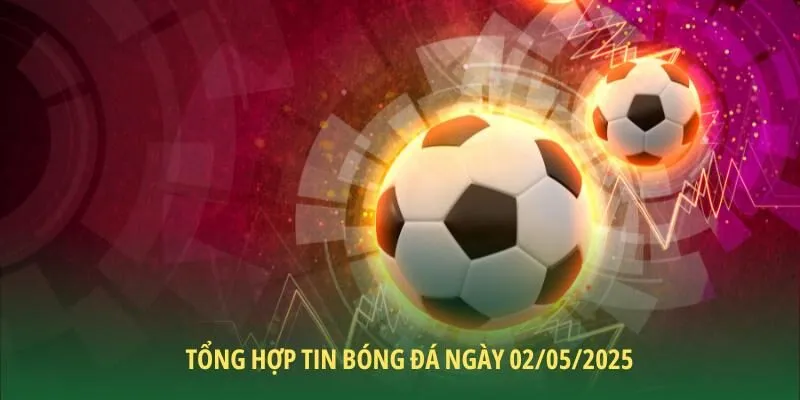 Tổng hợp tin bóng đá ngày 02/05/2025 chi tiết