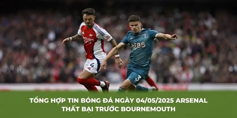 Tổng hợp tin bóng đá ngày 04/05/2025 Arsenal thất bại trước Bournemouth